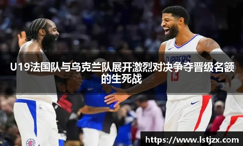 U19法国队与乌克兰队展开激烈对决争夺晋级名额的生死战